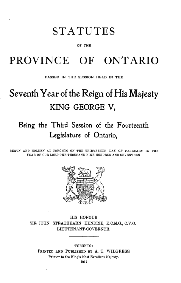 handle is hein.psc/statont0049 and id is 1 raw text is: 



              STATUTES

                      OF THE


PROVINCE OF ONTARIO

            PASSED IN THE SESSION HELD IN THE


Seventh Year of the Reign of His Majesty

             KING GEORGE V,


   Being the Third Session of the Fourteenth
             Legislature of Ontario,

BEGUN AND HOLDEN AT TORONTO ON THE THIRTEENTH DAY OF FEBRUARY IN THE
      YEAR OF OUR LORD ONE THOUSAND NINE HUNDRED AND SEVENTEEN


SIR JOHN


      HIS HONOUR
STRATHEARN HENDRIE, K.C.M.G., C.V.O.


      LIEUTENANT-GOVERNOR.

            TORONTO:
PRINTED AND PUBLISHED BY A. T. WILGRESS
    Printer to the King's Most Excellent Majesty.


