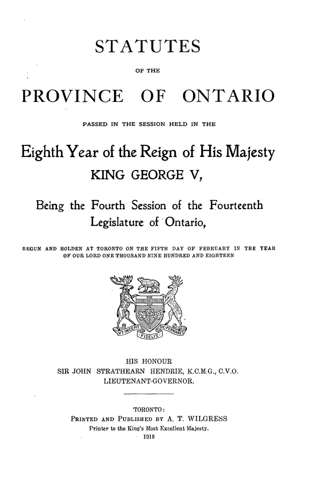 handle is hein.psc/statont0050 and id is 1 raw text is: STATUTES
OF THE
PROVINCE OF ONTARIO
PASSED IN THE SESSION HELD IN THE
Eighth Year of the Reign of His Majesty
KING GEORGE V,
Being the Fourth Session of the Fourteenth
Legislature of Ontario,
BEGUN AND HOLDEN AT TORONTO ON THE FIFTH DAY OF FEBRUARY IN THE YEAR
OF OUR LORD ONE THOUSAND NINE HUNDRED AND EIGHTEEN

HIS HONOUR
SIR JOHN STRATHEARN HENDRIE, K.C.M.G., C.V.O.
LIEUTENANT-GOVERNOR.
TORONTO:
PRINTED AND PUBLISHED BY A. T. WILGRESS
Printer to the King's Most Excellent Majesty.


