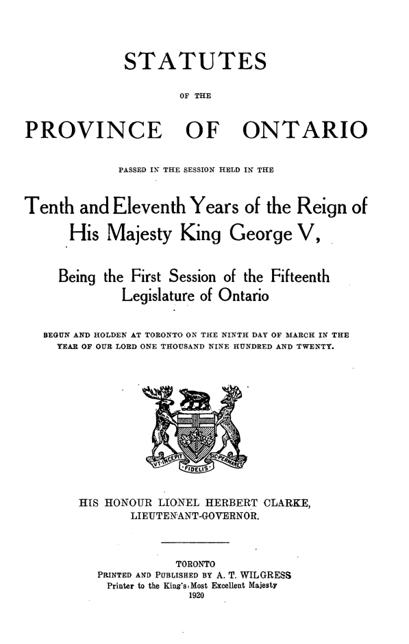 handle is hein.psc/statont0052 and id is 1 raw text is: 


              STATUTES

                      OF THE

PROVINCE OF ONTARIO

             PASSED IN- THE SESSION HELD IN THE


Tenth and Eleventh Years of the Reign of

      His Majesty King George V,


      Being the First Session of the Fifteenth
              Legislature of Ontario

   BEGUN AND HOLDEN AT TORONTO ON THE NINTH DAY OF MARCH IN THE
     YEAR OF OUR LORD ONE THOUSAND NINE HUNDRED AND TWENTY.


HIS HONOUR LIONEL HERBERT CLARKE,
       LIEUTENANT-GOVERNOR.


              TORONTO
   PRINTED AND PUBLISHED BY A. T. WILGRESS
   Printer to the King's Most Excellent Majesty
               1920


