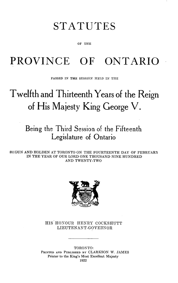 handle is hein.psc/statont0054 and id is 1 raw text is: 


              STATUTES

                      OF THE


PROVINCE OF ONTARIO

             PASSED IN THE SESSION HELD IN THE


Twelfth and Thirteenth Years of the Reign

      of His Majesty King George V.


      Being the Third Session of the Fifteenth
              Legislature of Ontario

BE:GUN AND HOLDEN AT TORONTO ON THE FOURTEENTH DAY OF FEBRUARy
     IN THE YEAR OF OUR LORD ONE THOUSAND NINE HUNDRED
                  AND TWENTY-TWO


HIS HONOUR HENRY COCKSHUTT
     LIEUTENANT-GOVERINOR


           TORONTO:
PRINTED AND PUBLISHED BY CLARKSON W. JAMES
  Printer to the King's Most Excellent Majesty
             1922


