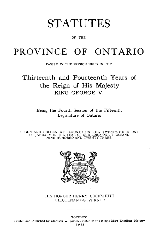 handle is hein.psc/statont0055 and id is 1 raw text is: 



             STATUTES

                      OF THE


PROVINCE OF ONTARIO

            PASSED IN THE SESSION HELD IN THE


   Thirteenth and Fourteenth Years of
          the Reign of His Majesty
               KING GEORGE V,


        Being the Fourth Session of the Fifteenth
                Legislature of Ontario


  BEGUN AND HOLDEN AT TORONTO ON THE TWENTY-THIRD DAY
      OF JANUARY IN THE YEAR OF OUR LORD ONE THOUSAND
            NINE HUNDRED AND TWENTY-THREE.


            HIS HONOUR HENRY COCKSHUTT
               LIEUTENANT-GOVERNOR


                     TORONTO:
Printed and Published by Clarkson W. James, Printer to the King's Most Excellent Majesty
                       1923


