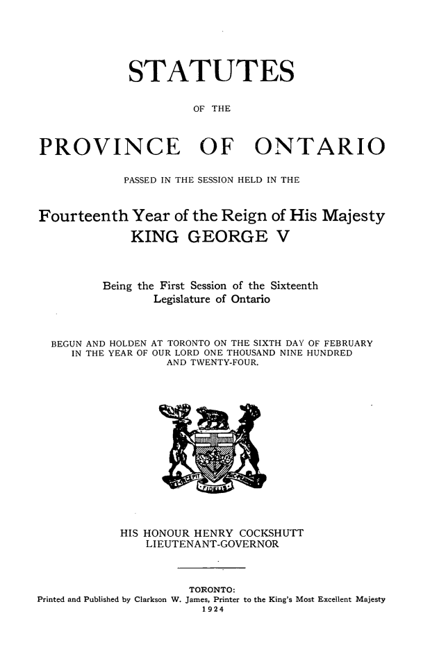 handle is hein.psc/statont0056 and id is 1 raw text is: 




             STATUTES

                      OF THE


PROVINCE OF ONTARIO

            PASSED IN THE SESSION HELD IN THE


Fourteenth Year of the Reign of His Majesty
             KING GEORGE V


         Being the First Session of the Sixteenth
                Legislature of Ontario


  BEGUN AND HOLDEN AT TORONTO ON THE SIXTH DAY OF FEBRUARY
     IN THE YEAR OF OUR LORD ONE THOUSAND NINE HUNDRED
                  AND TWENTY-FOUR.


            HIS HONOUR HENRY COCKSHUTT
               LI EUTENANT-GOVERNOR


                     TORONTO:
Printed and Published by Clarkson W. James, Printer to the King's Most Excellent Majesty
                       1924


