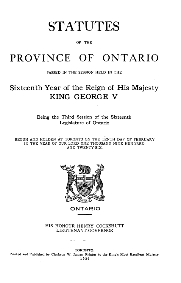 handle is hein.psc/statont0058 and id is 1 raw text is: 



             STATUTES

                      OF THE


PROVINCE OF ONTARIO

            PASSED IN THE SESSION HELD IN THE


Sixteenth Year of the Reign of His Majesty
             KING GEORGE V


         Being the Third Session of the Sixteenth
                Legislature of Ontario


BEGUN AND
   IN THE


HOLDEN AT TORONTO ON THE TENTH DAY OF FEBRUARY
YEAR OF OUR LORD ONE THOUSAND NINE HUNDRED
         AND TWENTY-SIX.


                    ONTARIO


            HIS HONOUR HENRY COCKSHUTT
               LIEUTENANT-GOVERNOR


                     TORONTO:
Printed and Published by Clarkson W. James, Printer to the King's Most Excellent Majesty
                       1926


