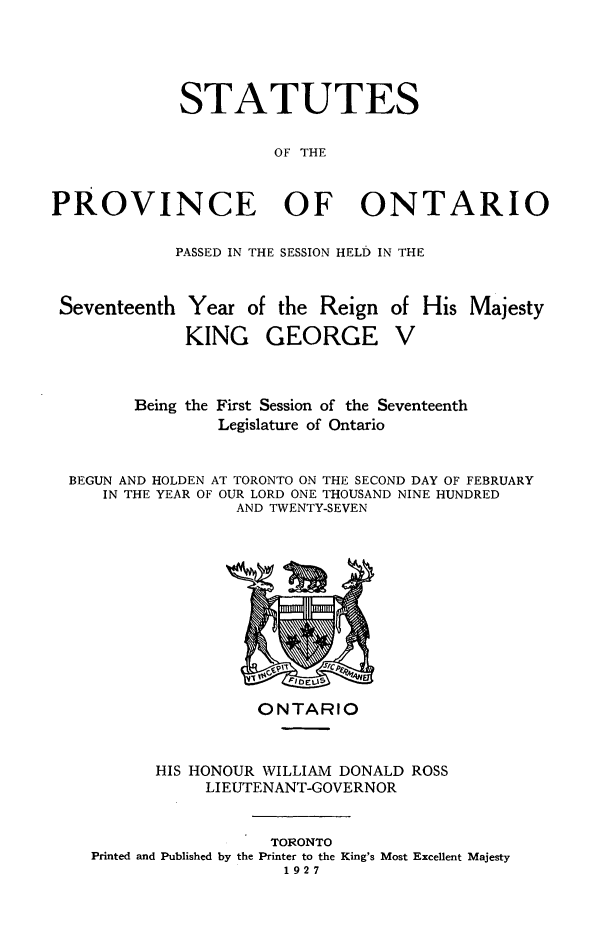 handle is hein.psc/statont0059 and id is 1 raw text is: 



             STATUTES

                      OF THE


PROVINCE OF ONTARIO

            PASSED IN THE SESSION HELD IN THE


 Seventeenth Year of the Reign of His Majesty
             KING GEORGE V


       Being the First Session of the Seventeenth
               Legislature of Ontario


BEGUN AND HOLDEN AT TORONTO ON THE SECOND DAY OF FEBRUARY
   IN THE YEAR OF OUR LORD ONE THOUSAND NINE HUNDRED
                 AND TWENTY-SEVEN


ONTARIO


      HIS HONOUR WILLIAM DONALD ROSS
           LIEUTENANT-GOVERNOR


                  TORONTO
Printed and Published by the Printer to the King's Most Excellent Majesty
                   1927


