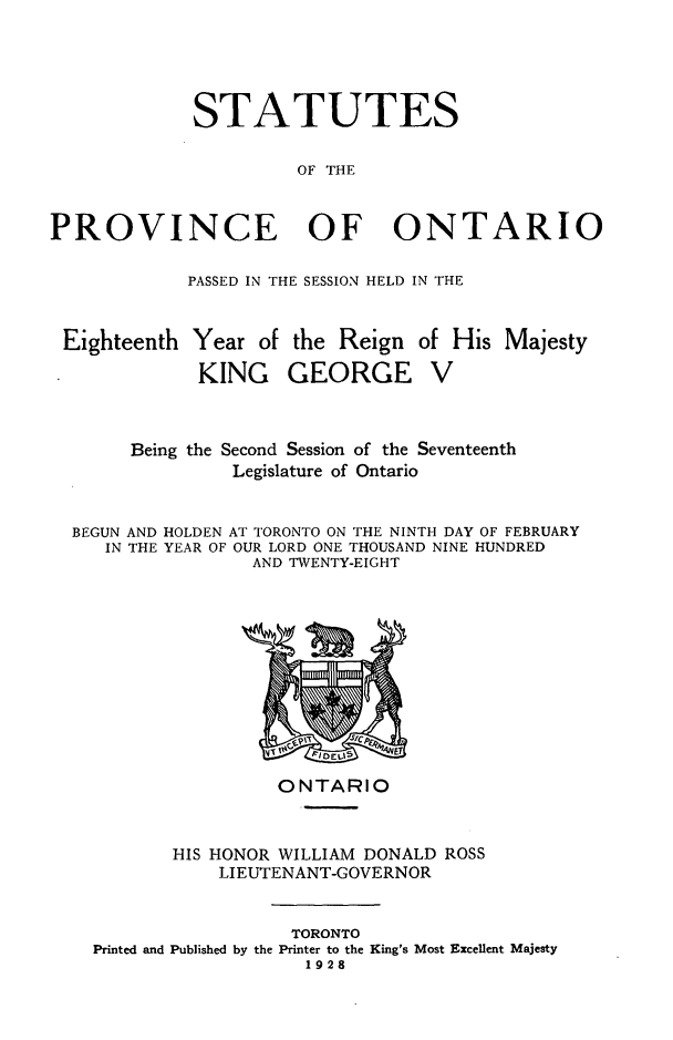 handle is hein.psc/statont0060 and id is 1 raw text is: 



             STATUTES

                      OF THE


PROVINCE OF ONTARIO

            PASSED IN THE SESSION HELD IN THE


 Eighteenth Year of the Reign of His Majesty
             KING GEORGE V


       Being the Second Session of the Seventeenth
                Legislature of Ontario

  BEGUN AND HOLDEN AT TORONTO ON THE NINTH DAY OF FEBRUARY
     IN THE YEAR OF OUR LORD ONE THOUSAND NINE HUNDRED
                  AND TWENTY-EIGHT


                 ONTARIO


       HIS HONOR WILLIAM DONALD ROSS
           LIEUTENANT-GOVERNOR


                  TORONTO
Printed and Published by the Printer to the King's Most Excellent Majesty
                   1928


