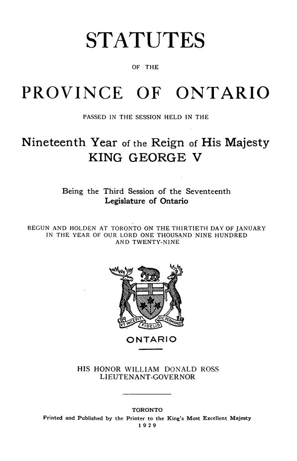 handle is hein.psc/statont0061 and id is 1 raw text is: 


             STATUTES

                     OF THE


PROVINCE OF ONTARIO


PASSED IN THE SESSION HELD IN THE


Nineteenth Year of the Reign
             KING GEORGE


of His Majesty
V


       Being the Third Session of the Seventeenth
               Legislature of Ontario

BEGUN AND HOLDEN AT TORONTO ON THE THIRTIETH DAY OF JANUARY
    IN THE YEAR OF OUR LORD ONE THOUSAND NINE HUNDRED
                 AND TWENTY-NINE


                ONTARIO


       HIS HONOR WILLIAM DONALD ROSS
           LIEUTENANT-GOVERNOR


                 TORONTO
Printed and Published by the Printer to the King's Most Excellent Majesty
                   1929


