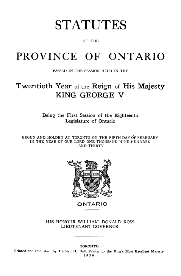 handle is hein.psc/statont0062 and id is 1 raw text is: 



             STATUTES

                      OF THE


PROVINCE OF ONTARIO

            PASSED IN THE SESSION HELD IN THE


Twentieth Year of the Reign of His Majesty
             KING GEORGE V


         Being the First Session of the Eighteenth
                Legislature of Ontario


  BEGUN AND HOLDEN AT TORONTO ON THE FIFTH DAY OF FEBRUARY
     IN THE YEAR OF OUR LORD ONE THOUSAND NINE HUNDRED
                    AND THIRTY


          ONTARIO


HIS HONOUR WILLIAM DONALD ROSS
     LI EUTENANT-GOVERNOR


                     TORONTO
Printed and Published by Herbert H. Ball, Printer to the King's Most Excellent Majesty
                       1930


