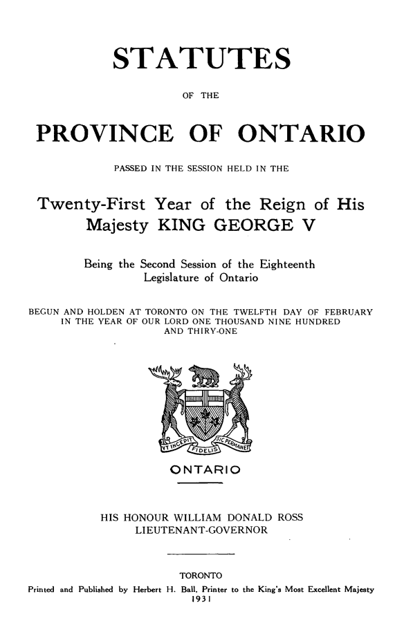 handle is hein.psc/statont0063 and id is 1 raw text is: 



            STATUTES

                      OF THE


 PROVINCE OF ONTARIO

            PASSED IN THE SESSION HELD IN THE


 Twenty-First Year of the Reign of His
        Majesty KING GEORGE V


        Being the Second Session of the Eighteenth
                Legislature of Ontario

BEGUN AND HOLDEN AT TORONTO ON THE TWELFTH DAY OF FEBRUARY
     IN THE YEAR OF OUR LORD ONE THOUSAND NINE HUNDRED
                   AND THIRY-ONE


          ONTARIO


HIS HONOUR WILLIAM DONALD ROSS
     LIEUTENANT-GOVERNOR


                     TORONTO
Printed and Published by Herbert H. Ball, Printer to the King's Most Excellent Majesty
                       1931


