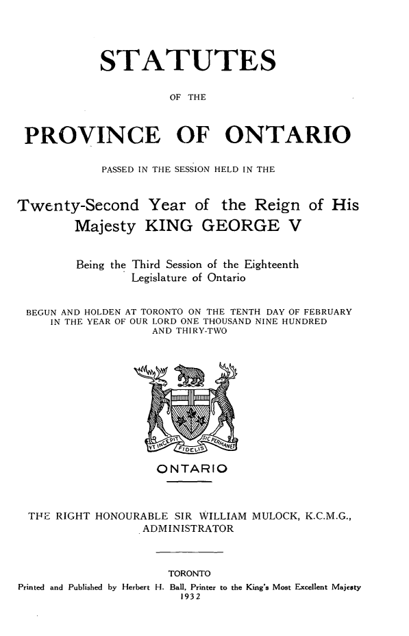 handle is hein.psc/statont0064 and id is 1 raw text is: 



           STATUTES

                     OF THE


PROVINCE OF ONTARIO


PASSED IN THE SESSION HELD IN THE


Twenty-Second Year of


the Reign of His


       Majesty KING GEORGE V


       Being the Third Session of the Eighteenth
               Legislature of Ontario

BEGUN AND HOLDEN AT TORONTO ON THE TENTH DAY OF FEBRUARY
   IN THE YEAR OF OUR LORD ONE THOUSAND NINE HUNDRED
                  AND THIRY-TWO


                  ONTARIO


TE RIGHT HONOURABLE SIR WILLIAM MULOCK, K.C.M.G.,
                ADMINISTRATOR


                     TORONTO
Printed and Published by Herbert H. Ball, Printer to the King's Most Excellent Majesty
                       1932


