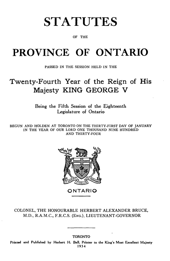 handle is hein.psc/statont0066 and id is 1 raw text is: 


            STATUTES

                      OF THE


 PROVINCE OF ONTARIO

            PASSED IN THE SESSION HELD IN THE


Twenty-Fourth Year of the Reign of His
        Majesty KING GEORGE V

        Being the Fifth Session of the Eighteenth
                Legislature of Ontario

BEGUN AND HOLDEN AT TORONTO ON THE THIRTY-FIRST DAY OF JANUARY
     IN THE YEAR OF OUR LORD ONE THOUSAND NINE HUNDRED
                   AND THIRTY-FOUR


                  ONTARIO


COLONEL, THE HONOURABLE HERBERT ALEXANDER BRUCE,
   M.D., R.A.M.C., F.R.C.S. (ENG.), LIEUTENANT-GOVERNOR


                     TORONTO
Printed and Published by Herbert H. Ball, Printer to the King's Most Excellent Majesty
                       1934


