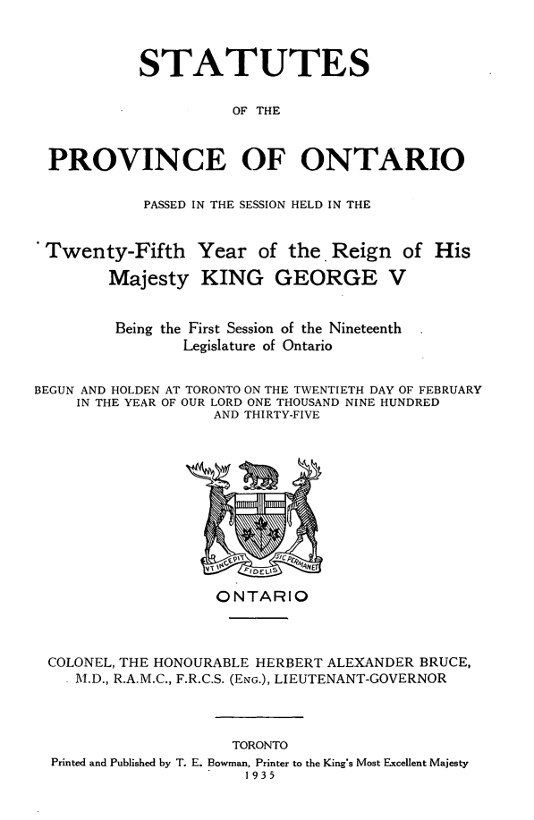 handle is hein.psc/statont0067 and id is 1 raw text is: 


           STATUTES

                     OF THE


  PROVINCE OF ONTARIO

            PASSED IN THE SESSION HELD IN THE


 Twenty-Fifth Year of the. Reign of His
        Majesty KING GEORGE V


        Being the First Session of the Nineteenth
                Legislature of Ontario

BEGUN AND HOLDEN AT TORONTO ON THE TWENTIETH DAY OF FEBRUARY
     IN THE YEAR OF OUR LORD ONE THOUSAND NINE HUNDRED
                   AND THIRTY-FIVE


                  ONTARIO


COLONEL, THE HONOURABLE HERBERT ALEXANDER BRUCE,
  M.D., R.A.M.C., F.R.C.S. (ENG.), LIEUTENANT-GOVERNOR


                    TORONTO
Printed and Published by T. E. Bowman, Printer to the King's Most Excellent Majesty
                     1935


