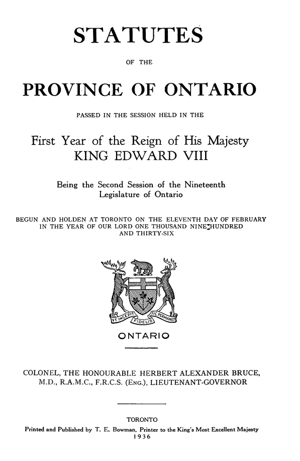 handle is hein.psc/statont0068 and id is 1 raw text is: 


           STATUTES

                     OF THE


 PROVINCE OF ONTARIO

            PASSED IN THE SESSION HELD IN THE


   First Year of the Reign of His Majesty
           KING EDWARD VIII

        Being the Second Session of the Nineteenth
                Legislature of Ontario

BEGUN AND HOLDEN AT TORONTO ON THE ELEVENTH DAY OF FEBRUARY
     IN THE YEAR OF OUR LORD ONE THOUSAND NINE-HUNDRED
                    AND THIRTY-SIX


                  ONTARIO


COLONEL, THE HONOURABLE HERBERT ALEXANDER BRUCE,
   M.D., R.A.M.C., F.R.C.S. (ENG.), LIEUTENANT-GOVERNOR


                    TORONTO
Printed and Published by T. E. Bowman, Printer to the King's Most Excellent Majesty
                     1936


