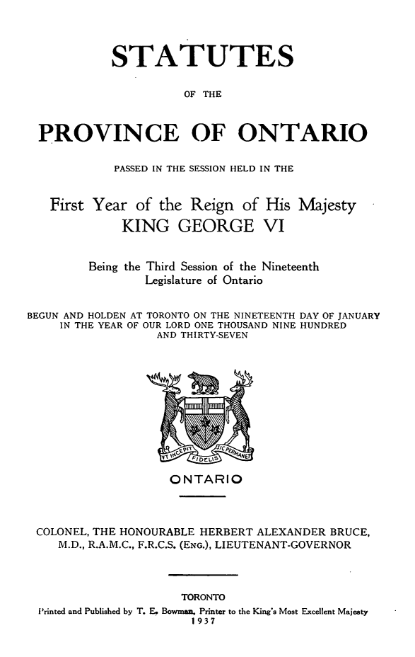 handle is hein.psc/statont0069 and id is 1 raw text is: 


          STATUTES

                    OF THE


PROVINCE OF ONTARIO

           PASSED IN THE SESSION HELD IN THE


  First Year of the Reign of His Majesty
            KING GEORGE VI


       Being the Third Session of the Nineteenth
               Legislature of Ontario


BEGUN AND HOLDEN AT TORONTO ON THE NINETEENTH
     IN THE YEAR OF OUR LORD ONE THOUSAND NINE
                  AND THIRTY-SEVEN


DAY OF JANUARY
HUNDRED


                   ONTARIO



COLONEL, THE HONOURABLE HERBERT ALEXANDER BRUCE,
   M.D., R.A.M.C., F.R.C.S. (ENG.), LIEUTENANT-GOVERNOR


                    TORONTO
Printed and Published by T. Ee Bowman. Printer to the King's Most Excellent Majesty
                     1937


