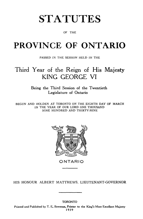 handle is hein.psc/statont0071 and id is 1 raw text is: 


          STATUTES

                    OF THE


PROVINCE OF ONTARIO

           PASSED IN THE SESSION HELD IN THE


Third Year of the Reign of His Majesty
            KING GEORGE VI


Being the Third Session of the
       Legislature of Ontario


Twentieth


BEGUN AND HOLDEN AT TORONTO ON THE EIGHTH DAY OF MARCH
        IN THE YEAR OF OUR LORD ONE THOUSAND
           NINE HUNDRED AND THIRTY-NINE


                   ONTARIO



HIS HONOUR ALBERT MATTHEWS, LIEUTENANT-GOVERNOR


                    TORONTO
Printed and Published by T. E. Bowman, Printer to the King's Most Excellent Majesty
                     1939


