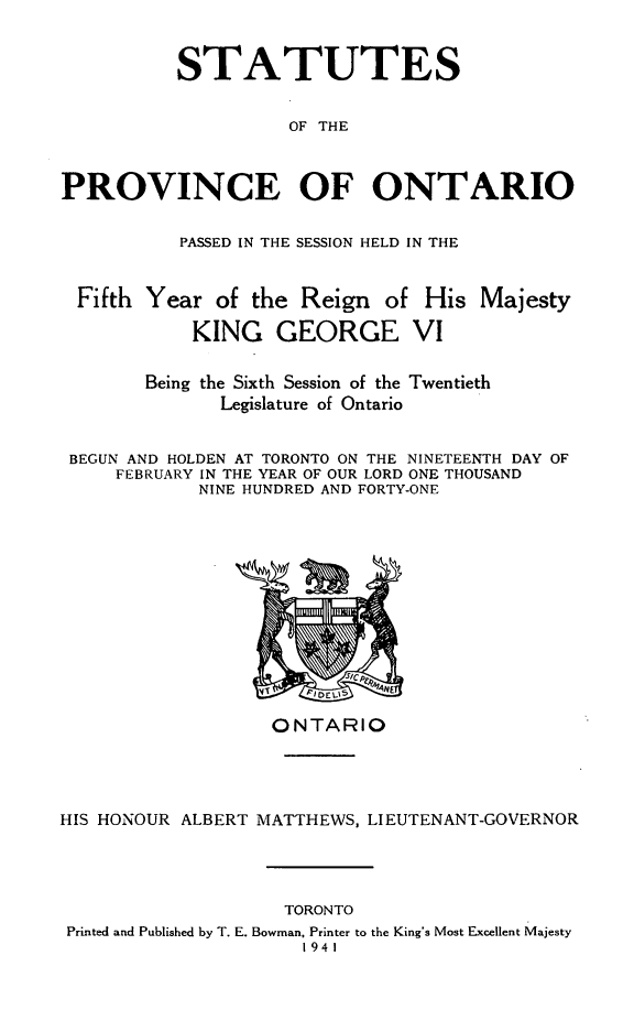 handle is hein.psc/statont0073 and id is 1 raw text is: 

          STATUTES

                    OF THE


PROVINCE OF ONTARIO

           PASSED IN THE SESSION HELD IN THE


 Fifth Year of the Reign of His Majesty
            KING GEORGE VI

       Being the Sixth Session of the Twentieth
              Legislature of Ontario

 BEGUN AND HOLDEN AT TORONTO ON THE NINETEENTH DAY OF
     FEBRUARY IN THE YEAR OF OUR LORD ONE THOUSAND
            NINE HUNDRED AND FORTY-ONE


                   ONTARIO



HIS HONOUR ALBERT MATTHEWS, LIEUTENANT-GOVERNOR


                   TORONTO
Printed and Published by T. E. Bowman, Printer to the King's Most Excellent Majesty
                     1941


