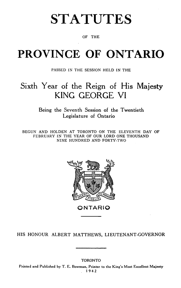 handle is hein.psc/statont0074 and id is 1 raw text is: 

          STATUTES

                    OF THE


PROVINCE OF ONTARIO

          PASSED IN THE SESSION HELD IN THE


 Sixth Year of the Reign of His Majesty
            KING GEORGE VI

       Being the Seventh Session of the Twentieth
              Legislature of Ontario

 BEGUN AND HOLDEN AT TORONTO ON THE ELEVENTH DAY OF
     FEBRUARY IN THE YEAR OF OUR LORD ONE THOUSAND
            NINE HUNDRED AND FORTY-TWO


                   ONTARIO



HIS HONOUR ALBERT MATTHEWS, LIEUTENANT-GOVERNOR



                    TORONTO
 Printed and Published by T. E. Bowman, Printer to the King's Most Excellent Majesty
                     1942


