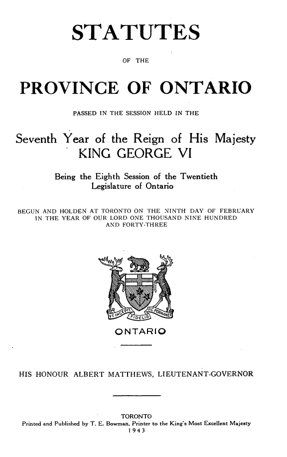 handle is hein.psc/statont0075 and id is 1 raw text is: 


           STATUTES

                     OF THE


 PROVINCE OF ONTARIO

           PASSED IN THE SESSION HELD IN THE


Seventh Year of the Reign of His Majesty
            KING GEORGE VI

        Being the Eighth Session of the Twentieth
               Legislature of Ontario

BEGUN AND HOLDEN AT TORONTO ON THE NINTH DAY OF FEBRUARY
    IN THE YEAR OF OUR LORD ONE THOUSAND NINE HUNDRED
                  AND FORTY-THREE


                   ONTARIO



HIS HONOUR ALBERT MATTHEWS, LIEUTENANT-GOVERNOR



                    TORONTO
 Printed and Published by T. E. Bowman, Printer to the King's Most Excellent Majesty
                     1943



