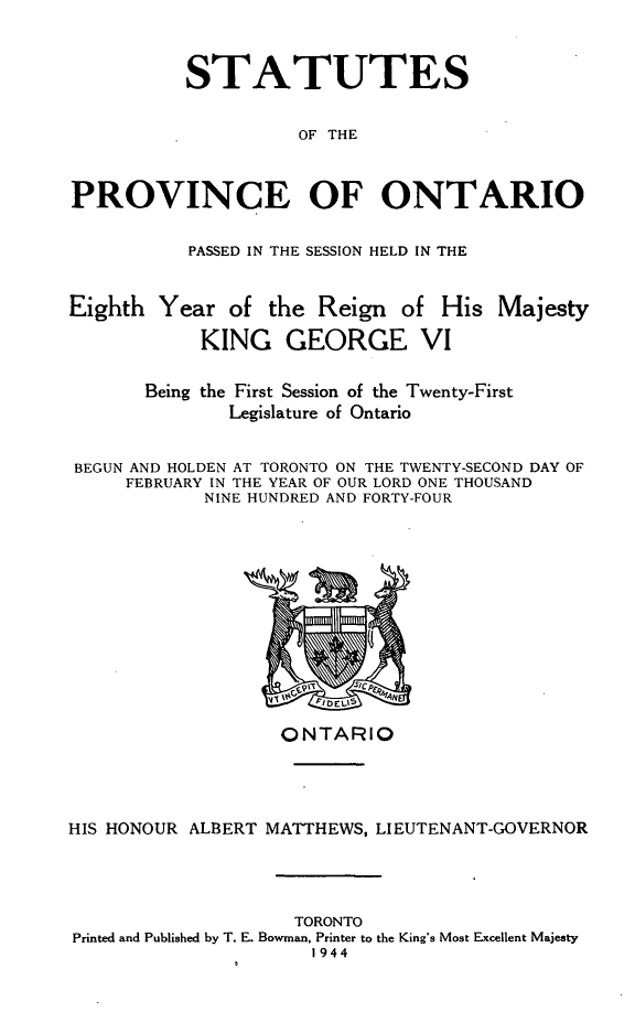 handle is hein.psc/statont0076 and id is 1 raw text is: 

          STATUTES

                    OF THE


PROVINCE OF ONTARIO

           PASSED IN THE SESSION HELD IN THE

Eighth Year of the Reign of His Majesty
            KING GEORGE VI

       Being the First Session of the Twenty-First
              Legislature of Ontario

BEGUN AND HOLDEN AT TORONTO ON THE TWENTY-SECOND DAY OF
     FEBRUARY IN THE YEAR OF OUR LORD ONE THOUSAND
            NINE HUNDRED AND FORTY-FOUR


                   ONTARIO



HIS HONOUR ALBERT MATTHEWS, LIEUTENANT-GOVERNOR



                    TORONTO
Printed and Published by T. E. Bowman. Printer to the King's Most Excellent Majesty
                      1944



