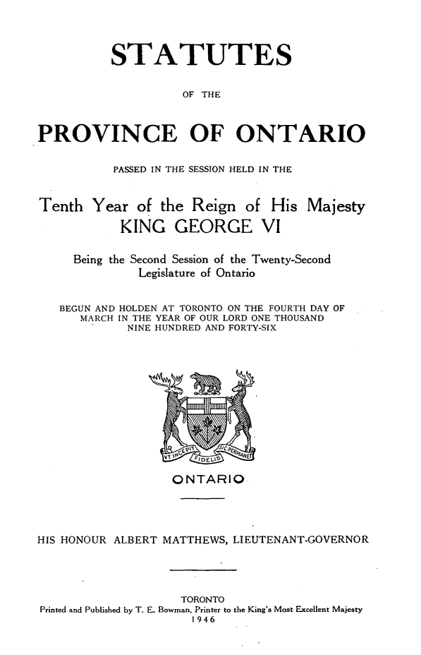 handle is hein.psc/statont0078 and id is 1 raw text is: 


          STATUTES

                    OF THE


PROVINCE OF ONTARIO

          PASSED IN THE SESSION HELD IN THE

Tenth Year of the Reign of His Majesty
           KING GEORGE VI

     Being the Second Session of the Twenty-Second
              Legislature of Ontario

   BEGUN AND HOLDEN AT TORONTO. ON THE FOURTH DAY OF
      MARCH IN THE YEAR OF OUR LORD ONE THOUSAND
            NINE HUNDRED AND FORTY-SIX


                   ONTARIO



HIS HONOUR ALBERT MATTHEWS, LIEUTENANT-GOVERNOR



                    TORONTO
Printed and Published by T. E. Bowman, Printer to the King's Most Excellent Majesty
                     1946


