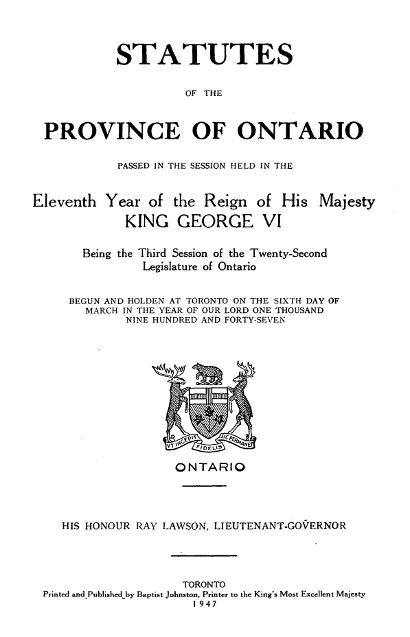 handle is hein.psc/statont0079 and id is 1 raw text is: 


          STATUTES

                    OF THE


PROVINCE OF ONTARIO


PASSED IN THE SESSION HELD IN THE


Eleventh Year of


the Reign of His Majesty


KING GEORGE VI


  Being the Third Session of the Twenty-Second
           Legislature of Ontario

BEGUN AND HOLDEN AT TORONTO ON THE SIXTH DAY OF
  MARCH IN THE YEAR OF OUR LORD ONE THOUSAND
        NINE HUNDRED AND FORTY-SEVEN


                   ONTARIO



   HIS HONOUR RAY LAWSON, LIEUTENANT-GO'ERNOR



                    TORONTO
Printed and Published by Baptist Johnston, Printer to the King's Most Excellent Majesty
                      1947


