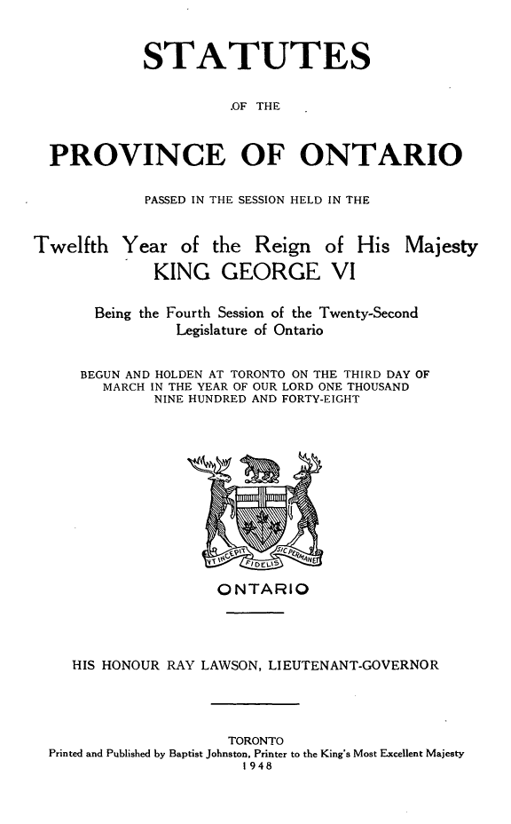handle is hein.psc/statont0080 and id is 1 raw text is: 

            STATUTES

                      .OF THE


  PROVINCE OF ONTARIO

            PASSED IN THE SESSION HELD IN THE


Twelfth Year of the Reign of His Majesty
             KING GEORGE VI

       Being the Fourth Session of the Twenty-Second
                Legislature of Ontario

     BEGUN AND HOLDEN AT TORONTO ON THE THIRD DAY OF
        MARCH IN THE YEAR OF OUR LORD ONE THOUSAND
             NINE HUNDRED AND FORTY-EIGHT


                   ONTARIO



   HIS HONOUR RAY LAWSON, LIEUTENANT-GOVERNOR



                    TORONTO
Printed and Published by Baptist Johnston, Printer to the King's Most Excellent Majesty
                      1948


