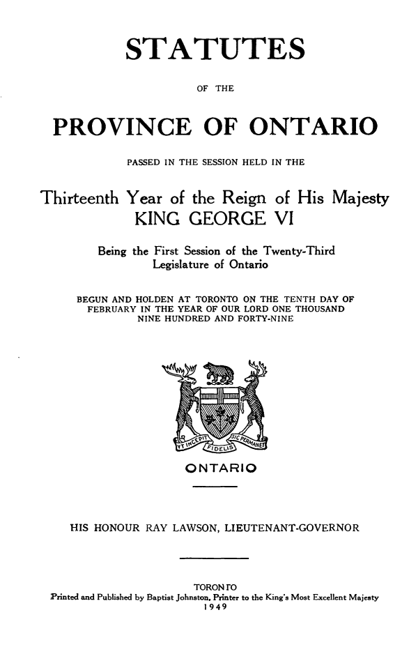 handle is hein.psc/statont0081 and id is 1 raw text is: 


            STATUTES

                      OF THE


  PROVINCE OF ONTARIO

            PASSED IN THE SESSION HELD IN THE

Thirteenth Year of the Reign of His Majesty
             KING GEORGE VI

        Being the First Session of the Twenty-Third
                Legislature of Ontario

     BEGUN AND HOLDEN AT TORONTO ON THE TENTH DAY OF
       FEBRUARY IN THE YEAR OF OUR LORD ONE THOUSAND
              NINE HUNDRED AND FORTY-NINE


                   ONTARIO



   HIS HONOUR RAY LAWSON, LIEUTENANT-GOVERNOR



                    TORONrO
Printed and Published by Baptist Johnston. Printer to the King's Most Excellent Majesty
                      1949


