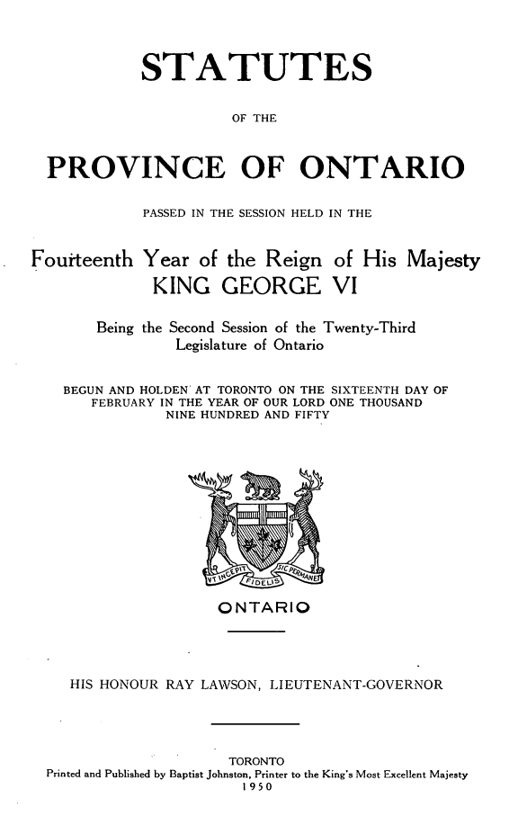 handle is hein.psc/statont0082 and id is 1 raw text is: 


            STATUTES

                      OF THE


  PROVINCE OF ONTARIO

            PASSED IN THE SESSION HELD IN THE


Fouiteenth Year of the Reign of His Majesty
             KING GEORGE VI

       Being the Second Session of the Twenty-Third
                Legislature of Ontario

    BEGUN AND HOLDEN AT TORONTO ON THE SIXTEENTH DAY OF
       FEBRUARY IN THE YEAR OF OUR LORD ONE THOUSAND
               NINE HUNDRED AND FIFTY


                   ONTARIO



   HIS HONOUR RAY LAWSON, LIEUTENANT-GOVERNOR



                    TORONTO
Printed and Published by Baptist Johnston, Printer to the King's Most Excellent Majesty
                      1950


