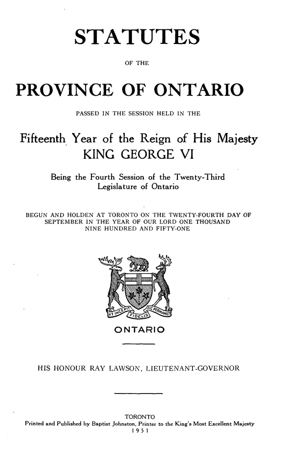 handle is hein.psc/statont0084 and id is 1 raw text is: 


            STATUTES

                      OF THE


PROVINCE OF ONTARIO

            PASSED IN THE SESSION HELD IN THE

 Fifteenth Year of the Reign of His Majesty
              KING GEORGE VI

       Being the Fourth Session of the Twenty-Third
                 Legislature of Ontario


  BEGUN AND HOLDEN AT TORONTO ON THE TWENTY-FOURTH DAY OF
      SEPTEMBER IN THE YEAR OF OUR LORD ONE THOUSAND
              NINE HUNDRED AND FIFTY-ONE


                  ONTARIO



   HIS HONOUR RAY LAWSON, LIEUTENANT-GOVERNOR




                    TORONTO
Printed and Published by Baptist Johnston, Printer to the King's Most Excellent Majesty
                      1951


