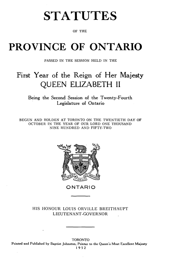 handle is hein.psc/statont0085 and id is 1 raw text is: 

            STATUTES

                      OF THE


PROVINCE OF ONTARIO

            PASSED IN THE SESSION HELD IN THE


   First Year of the Reign of Her Majesty
           QUEEN ELIZABETH II

       Being the Second Session of the Twenty-Fourth
                 Legislature of Ontario


    BEGUN AND HOLDEN AT TORONTO ON THE TWENTIETH DAY OF
       OCTOBER IN THE YEAR OF OUR LORD ONE THOUSAND
              NINE HUNDRED AND FIFTY-TWO


                   ONTARIO


       HIS HONOUR LOUIS ORVILLE BREITHAUPT
              LIEUTENANT-GOVERNOR



                     TORONTO
Printed and Published by Baptist Johnston, Printer to the Queen's Most Excellent Majesty
                       1952


