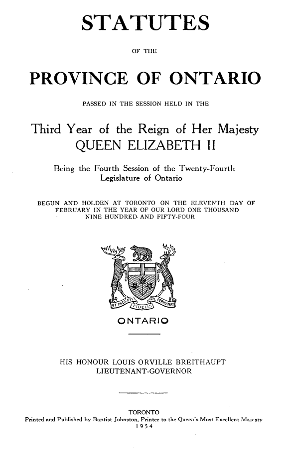 handle is hein.psc/statont0086 and id is 1 raw text is: 

          STATUTES

                    OF THE


PROVINCE OF ONTARIO

           PASSED IN THE SESSION HELD IN THE


Third Year of the Reign of Her Majesty
         QUEEN ELIZABETH I I

     Being the Fourth Session of the Twenty-Fourth
              Legislature of Ontario

  BEGUN AND HOLDEN AT TORONTO ON THE ELEVENTH DAY OF
     FEBRUARY IN THE YEAR OF OUR LORD ONE THOUSAND
           NINE HUNDRED. AND FIFTY-FOUR


                  ONTARIO



       HIS HONOUR LOUIS ORVILLE BREITHAUPT
              LIEUTENANT-GOVERNOR



                     TORONTO
Printed and Published by Baptist Johnston, Printer to the Queen's Most Excellent Majesty
                      1954


