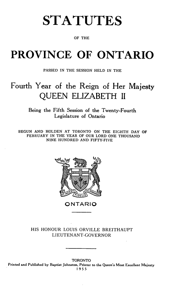 handle is hein.psc/statont0087 and id is 1 raw text is: 


          STATUTES

                     OF THE


PROVINCE OF ONTARIO

           PASSED IN THE SESSION HELD IN THE

Fourth Year of the Reign of Her Majesty

         QUEEN ELIZABETH II

      Being the Fifth Session of the Twenty-Fourth
              Legislature of Ontario

  BEGUN AND HOLDEN AT TORONTO ON THE EIGHTH DAY OF
     FEBRUARY IN THE YEAR OF OUR LORD ONE THOUSAND
            NINE HUNDRED AND FIFTY-FIVE


                  ONTARIO



       HIS HONOUR LOUIS ORVILLE BREITHAUPT
              LIEUTENANT-GOVERNOR



                     TORONTO
Printed and Published by Baptist Johnston. Printer to the Queen's Most Excellent Majesty
                      1955


