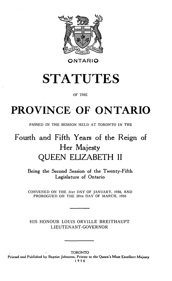 handle is hein.psc/statont0088 and id is 1 raw text is: 







ONTARIO


           STATUTES

                     OF THE


PROVINCE OF ONTARIO


PASSED IN THE SESSION HELD AT TORONTO IN THE


Fourth and Fifth


Years of the Reign of


                 Her Majesty
          QUEEN ELIZABETH II

       Being the Second Session of the Twenty-Fifth
                Legislature of Ontario

       CONVENED ON THE 31ST DAY OF JANUARY, 1956, AND
         PROROGUED ON THE 28TH DAY OF MARCH, 1956



       HIS HONOUR LOUIS ORVILLE BREITHAUPT
              LIEUTENANT-GOVERNOR



                     TORONTO
Printed and Published by Baptist Johnston, Printer to the Queen's Most Excellent Majesty
                      1956


