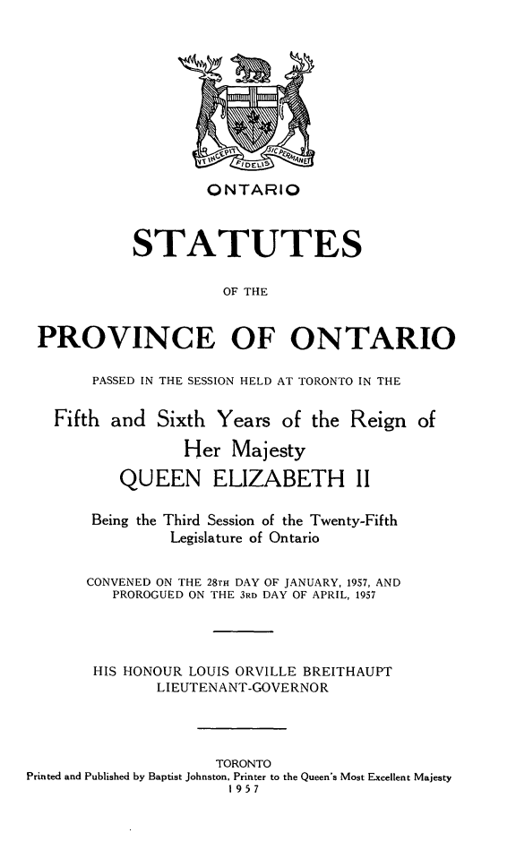 handle is hein.psc/statont0089 and id is 1 raw text is: 








                    ONTARIO


            STATUTES

                      OF THE


 PROVINCE OF ONTARIO

       PASSED IN THE SESSION HELD AT TORONTO IN THE

   Fifth and Sixth Years of the Reign of
                 Her Majesty
          QUEEN ELIZABETH II

       Being the Third Session of the Twenty-Fifth
                Legislature of Ontario

       CONVENED ON THE 28TH DAY OF JANUARY, 1957, AND
          PROROGUED ON THE 3RD DAY OF APRIL, 1957



       HIS HONOUR LOUIS ORVILLE BREITHAUPT
              LIEUTENANT-GOVERNOR



                     TORONTO
Printed and Published by Baptist Johnston, Printer to the Queen's Most Excellent Majesty
                      1957


