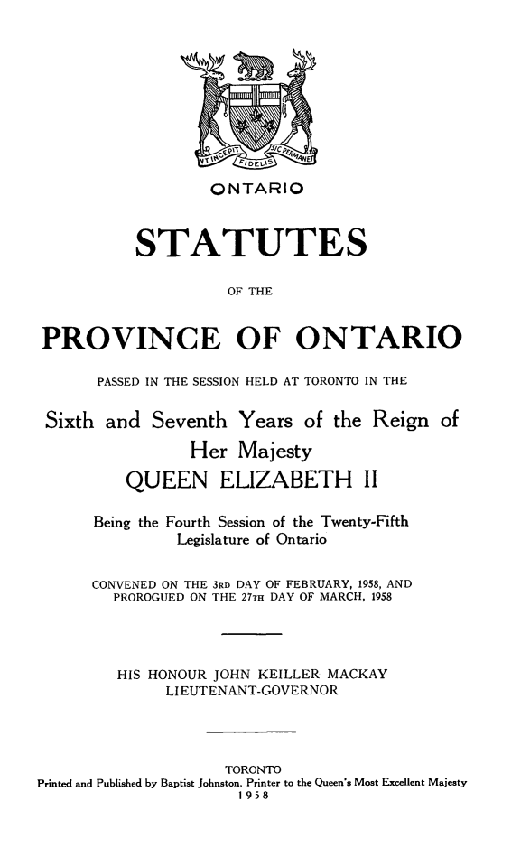 handle is hein.psc/statont0090 and id is 1 raw text is: 








                   ONTARIO


          STATUTES

                    OF THE


PROVINCE OF ONTARIO


PASSED IN THE SESSION HELD AT TORONTO IN THE


Sixth and Seventh Years of the Reign of
                 Her Majesty
          QUEEN ELIZABETH II

      Being the Fourth Session of the Twenty-Fifth
               Legislature of Ontario

      CONVENED ON THE 3RD DAY OF FEBRUARY, 1958, AND
        PROROGUED ON THE 27TH DAY OF MARCH, 1958



        HIS HONOUR JOHN KEILLER MACKAY
              LIEUTENANT-GOVERNOR



                     TORONTO
Printed and Published by Baptist Johnston, Printer to the Queen's Most Excellent Majesty
                      1958


