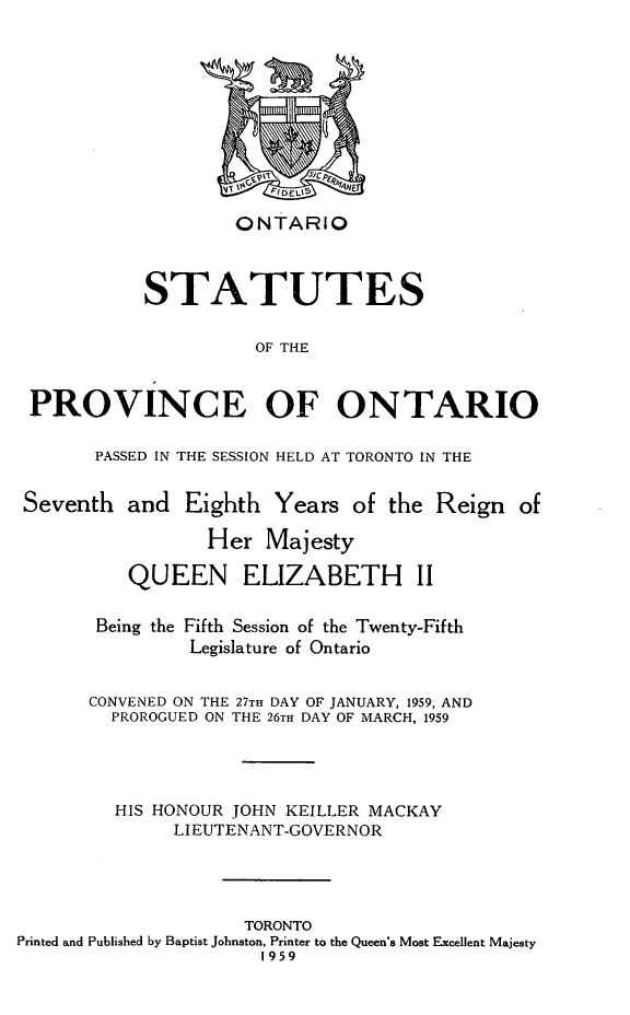 handle is hein.psc/statont0091 and id is 1 raw text is: 








                    ONTARIO


            STATUTES

                      OF THE


 PROVINCE OF ONTARIO

       PASSED IN THE SESSION HELD AT TORONTO IN THE

 Seventh and Eighth Years of the Reign of
                 Her Majesty
          QUEEN ELIZABETH II

       Being the Fifth Session of the Twenty-Fifth
                Legislature of Ontario

       CONVENED ON THE 27TH DAY OF JANUARY, 1959, AND
         PROROGUED ON THE 26TH DAY OF MARCH, 1959



         HIS HONOUR JOHN KEILLER MACKAY
              LIEUTENANT-GOVERNOR



                     TORONTO
Printed and Published by Baptist Johnston, Printer to the Queen's Most Excellent Majesty
                      1959



