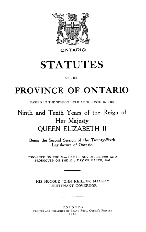 handle is hein.psc/statont0092 and id is 1 raw text is: 








                 ONTARIO


          STATUTES

                   OF THE


PROVINCE OF ONTARIO

      PASSED IN THE SESSION HELD AT TORONTO IN THE

 Ninth and Tenth Years of the Reign of
               Her Majesty
         QUEEN ELIZABETH II

     Being the Second Session of the Twenty-Sixth
              Legislature of Ontario

     CONVENED ON THE 22ND DAY OF NOVEMBER, 1960, AND
        PROROGUED ON THE 29TH DAY OF MARCH, 1961



        HIS HONOUR JOHN KEILLER MACKAY
             LIEUTENANT GOVERNOR



                  'FORONTO
       PRINTED AND PUBLISHED BY FRANK FOGG, QUEEN'S PRINTER
                     1961


