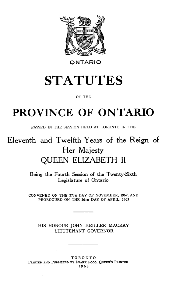 handle is hein.psc/statont0093 and id is 1 raw text is: 








                   ONTARIO


            STATUTES

                     OF THE


  PROVINCE OF ONTARIO

       PASSED IN THE SESSION HELD AT TORONTO IN THE

Eleventh and Twelfth Years of the Reign of
                 Her Majesty
          QUEEN ELIZABETH II

       Being the Fourth Session of the Twenty-Sixth
                Legislature of Ontario

       CONVENED ON THE 27TH DAY OF NOVEMBER, 1962, AND
          PROROGUED ON THE 26TH DAY OF APRIL, 1963



          HIS HONOUR JOHN KEILLER MACKAY
               LIEUTENANT GOVERNOR



                    TORONTO
      PRINTED AND PUBLISHED BY FRANK FoGG, QUEEN'S PRINTER
                      1963


