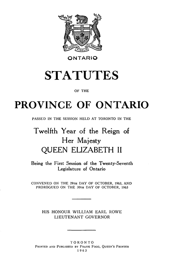handle is hein.psc/statont0094 and id is 1 raw text is: 








                 ONTARIO


          STATUTES

                   OF THE

PROVINCE OF ONTARIO


PASSED IN THE SESSION HELD AT TORONTO IN THE

Twelfth Year of the Reign of
          Her Majesty
   QUEEN ELIZABETH II

Being the First Session of the Twenty-Seventh
         Legislature of Ontario

CONVENED ON THE 29TH DAY OF OCTOBER, 1963, AND
  PROROGUED ON THE 30TH DAY OF OCTOBER, 1963



    HIS HONOUR WILLIAM EARL ROWE
        LIEUTENANT GOVERNOR



             TORONTO
 PRINTED AND PUBLISHED BY FRANK FoGO, QUEEN'S PRINTER
               1963


