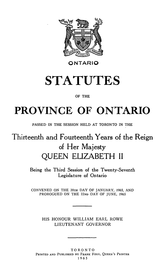handle is hein.psc/statont0095 and id is 1 raw text is: ONTARIO

STATUTES
OF THE
PROVINCE OF ONTARIO
PASSED IN THE SESSION HELD AT TORONTO IN THE
Thirteenth and Fourteenth Years of the Reign
of Her Majesty
QUEEN ELIZABETH II
Being the Third Session of the Twenty-Seventh
Legislature of Ontario
CONVENED ON THE 20TH DAY OF JANUARY, 1965, AND
PROROGUED ON THE 22ND DAY OF JUNE, 1965
HIS HONOUR WILLIAM EARL ROWE
LIEUTENANT GOVERNOR
TORONTO
PRINTED AND PUBLISHED BY FRANK FOGG, QUEEN'S PRINTER
1965


