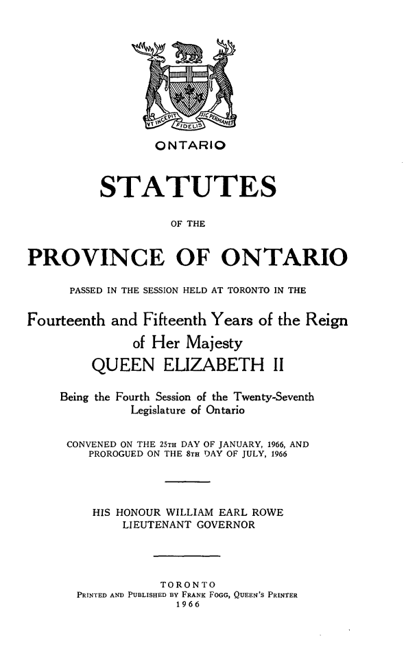 handle is hein.psc/statont0096 and id is 1 raw text is: 








ONTARIO


          STATUTES

                    OF THE

PROVINCE OF ONTARIO

      PASSED IN THE SESSION HELD AT TORONTO IN THE

Fourteenth and Fifteenth Years of the Reign
              of Her Majesty
         QUEEN ELIZABETH II

     Being the Fourth Session of the Twenty-Seventh
              Legislature of Ontario

     CONVENED ON THE 25TH DAY OF JANUARY, 1966, AND
        PROROGUED ON THE 8TH DAY OF JULY, 1966



        HIS HONOUR WILLIAM EARL ROWE
             LIEUTENANT GOVERNOR



                  TORONTO
       PRINTED AND PUBLISHED BY FRANK FOGG, QUEEN'S PRINTER
                    1966


