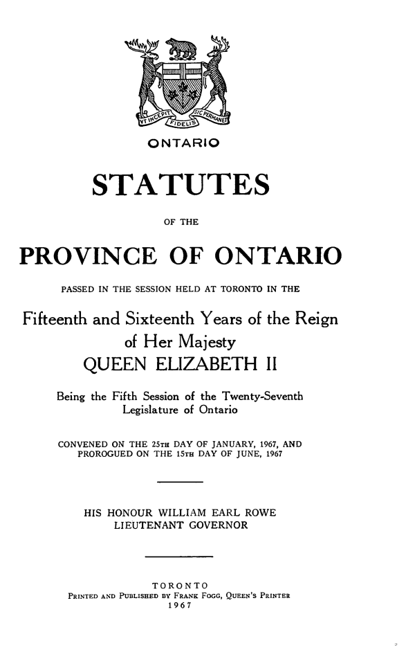 handle is hein.psc/statont0097 and id is 1 raw text is: 








                 ONTARIO


          STATUTES

                    OF THE

PROVINCE OF ONTARIO

      PASSED IN THE SESSION HELD AT TORONTO IN THE

Fifteenth and Sixteenth Years of the Reign
              of Her Majesty
         QUEEN ELIZABETH II

     Being the Fifth Session of the Twenty-Seventh
              Legislature of Ontario

     CONVENED ON THE 25TH DAY OF JANUARY, 1967, AND
        PROROGUED ON THE 15TH DAY OF JUNE, 1967



        HIS HONOUR WILLIAM EARL ROWE
             LIEUTENANT GOVERNOR



                  TORONTO
       PRINTED AND PUBLISHED By FRANK FOGG, QUEEN'S PRINTER
                    1967


