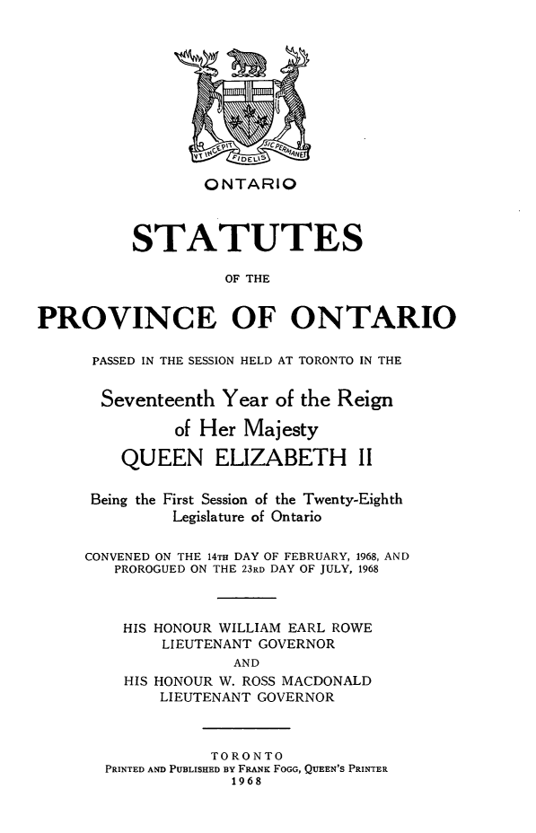 handle is hein.psc/statont0098 and id is 1 raw text is: 








                 ONTARIO


          STATUTES

                    OF THE

PROVINCE OF ONTARIO


PASSED IN THE SESSION HELD AT TORONTO IN THE

  Seventeenth Year of the Reign
         of Her Majesty
    QUEEN ELIZABETH II

 Being the First Session of the Twenty-Eighth
         Legislature of Ontario

CONVENED ON THE 14TH DAY OF FEBRUARY, 1968, AND
   PROROGUED ON THE 23RD DAY OF JULY, 1968


   HIS HONOUR WILLIAM EARL ROWE
        LIEUTENANT GOVERNOR
                AND
    HIS HONOUR W. ROSS MACDONALD
        LIEUTENANT GOVERNOR


           TORONTO
PRINTED AND PUBLISHED BY FRANK FOGG, QUEEN'S PRINTER
             1968


