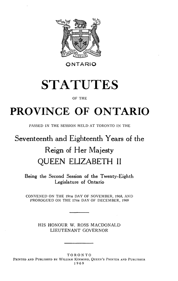 handle is hein.psc/statont0099 and id is 1 raw text is: 








                  ONTARIO



          STATUTES
                    OF THE

PROVINCE OF ONTARIO

      PASSED IN THE SESSION HELD AT TORONTO IN THE

  Seventeenth and Eighteenth Years of the

           Reign of Her Majesty

         QUEEN ELIZABETH II

     Being the Second Session of the Twenty-Eighth
              Legislature of Ontario

     CONVENED ON THE 19TH DAY OF NOVEMBER, 1968, AND
     PROROGUED ON THE 17TH DAY OF DECEMBER, 1969



         HIS HONOUR W. ROSS MACDONALD
             LIEUTENANT GOVERNOR



                  TORONTO
 PRINTED AND PUBLISHED BY WILLIAM KINMOND, QUEEN'S PRINTER AND PUBLISHER
                    1969


