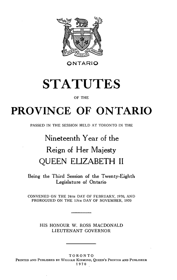 handle is hein.psc/statont0100 and id is 1 raw text is: 








                  ONTARIO



          STATUTES
                    OF THE

PROVINCE OF ONTARIO

      PASSED IN THE SESSION HELD AT TORONTO IN THE

           Nineteenth Year of the

           Reign of Her Majesty

         QUEEN ELIZABETH II

     Being the Third Session of the Twenty-Eighth
              Legislature of Ontario

     CONVENED ON THE 24TH DAY OF FEBRUARY, 1970, AND
     PROROGUED ON THE 13TH DAY OF NOVEMBER, 1970



         HIS HONOUR W. ROSS MACDONALD
             LIEUTENANT GOVERNOR



                  TORONTO
 PRINTED AND PUBLISHED BY WILLIAM KINMOND, QUEEN'S PRINTER AND PUBLISHER
                     1970


