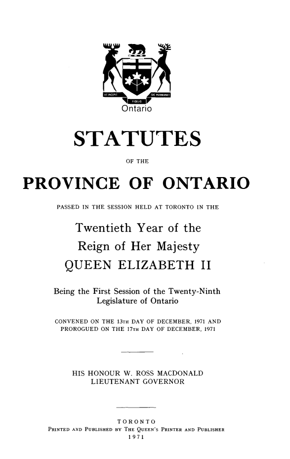 handle is hein.psc/statont0101 and id is 1 raw text is: 









                   Ontario



          STATUTES

                    OF THE

PROVINCE OF ONTARIO

       PASSED IN THE SESSION HELD AT TORONTO IN THE

          Twentieth Year of the

          Reign of Her Majesty

        QUEEN ELIZABETH II

      Being the First Session of the Twenty-Ninth
              Legislature of Ontario

      CONVENED ON THE 13TH DAY OF DECEMBER, 1971 AND
      PROROGUED ON THE 17TH DAY OF DECEMBER, 1971



          HIS HONOUR W. ROSS MACDONALD
             LIEUTENANT GOVERNOR



                  TORONTO
     PRINTED AND PUBLISHED BY THE QUEEN'S PRINTER AND PUBLISHER
                     1971


