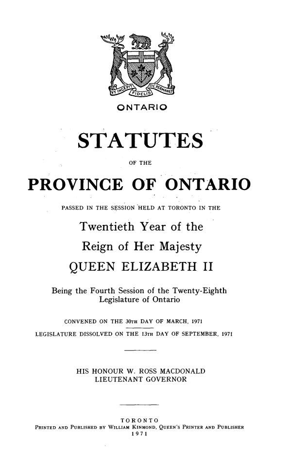 handle is hein.psc/statont0102 and id is 1 raw text is: 









                  ONTARIO



          STATUTES

                    OF THE

PROVINCE OF ONTARIO

       PASSED IN THE SESSION HELD AT TORONTO IN THE

          Twentieth Year of the

          Reign of Her Majesty

        QUEEN ELIZABETH II

     Being the Fourth Session of the Twenty-Eighth
              Legislature of Ontario

       CONVENED ON THE 30TH DAY OF MARCH, 1971
 LEGISLATURE DISSOLVED ON THE 13TH DAY OF SEPTEMBER, 1971



          HIS HONOUR W. ROSS MACDONALD
             LIEUTENANT GOVERNOR



                  TORONTO
 PRINTED AND PUBLISHED BY WILLIAM KINMOND, QUEEN'S PRINTER AND PUBLISHER
                     1971


