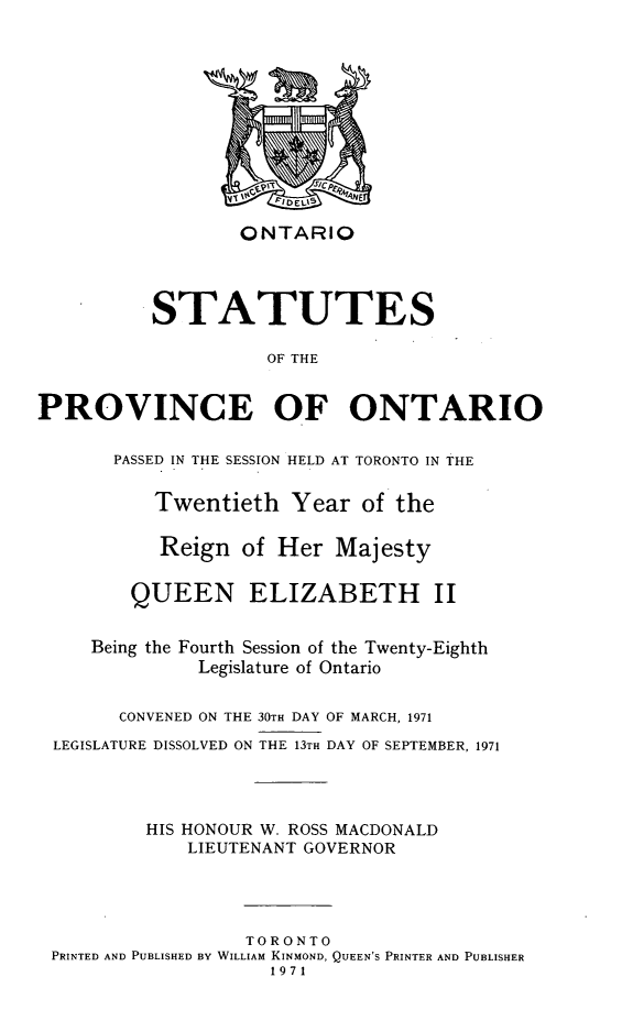 handle is hein.psc/statont0103 and id is 1 raw text is: 









                  ONTARIO


          STATUTES

                    OF THE

PROVINCE OF ONTARIO

       PASSED IN THE SESSION HELD AT TORONTO IN THE

          Twentieth Year of the

          Reign of Her Majesty

        QUEEN ELIZABETH II

     Being the Fourth Session of the Twenty-Eighth
              Legislature of Ontario

       CONVENED ON THE 30TH DAY OF MARCH, 1971
 LEGISLATURE DISSOLVED ON THE 13TH DAY OF SEPTEMBER, 1971



          HIS HONOUR W. ROSS MACDONALD
             LIEUTENANT GOVERNOR



                  TORONTO
 PRINTED AND PUBLISHED BY WILLIAM KINMOND, QUEEN'S PRINTER AND PUBLISHER
                     1971


