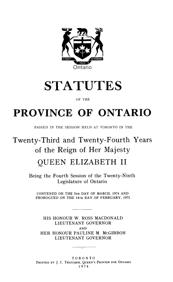 handle is hein.psc/statont0105 and id is 1 raw text is: 










                   Ontario



          STATUTES

                    OF THE


PROVINCE OF ONTARIO

       PASSED IN THE SESSION HELD AT TORONTO IN THE

Twenty-Third and Twenty-Fourth Years

       of the Reign of Her Majesty

       QUEEN ELIZABETH II

     Being the Fourth Session of the Twenty-Ninth
              Legislature of Ontario

        CONVENED ON THE 5TH DAY OF MARCH, 1974 AND
        PROROGUED ON THE 14TH DAY OF FEBRUARY, 1975


          HIS HONOUR W. ROSS MACDONALD
             LIEUTENANT GOVERNOR
                     AND
         HER HONOUR PAULINE M. McGIBBON
             LIEUTENANT GOVERNOR


                   TORONTO
       PRINTED BY J. C. THATCHER, QUEEN'S PRINTER FOR ONTARIO
                     1974


