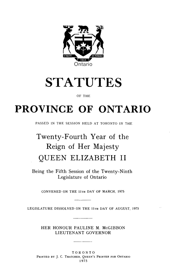 handle is hein.psc/statont0106 and id is 1 raw text is: 









                   Ontario


          STATUTES

                    OF THE

PROVINCE OF ONTARIO

       PASSED IN THE SESSION HELD AT TORONTO IN THE

       Twenty-Fourth Year of the
          Reign of Her Majesty

        QUEEN ELIZABETH II

      Being the Fifth Session of the Twenty-Ninth
              Legislature of Ontario

         CONVENED ON THE 11TH DAY OF MARCH, 1975


    LEGISLATURE DISSOLVED ON THE 11TH DAY OF AUGUST, 1975


        HER HONOUR PAULINE M. McGIBBON
             LIEUTENANT GOVERNOR


                  TORONTO
       PRINTED BY J. C. THATCHER, QUEEN'S PRINTER FOR ONTARIO
                     1975



