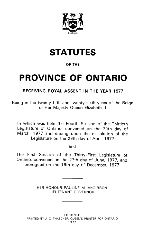 handle is hein.psc/statont0108 and id is 1 raw text is: 




                        'q-p
                        Ontario



                STATUTES

                       OF THE


   PROVINCE OF ONTARIO

     RECEIVING ROYAL ASSENT IN THE YEAR 1977

Being in the twenty-fifth and twenty-sixth years of the Reign
            of Her Majesty Queen Elizabeth II


  In which was held the Fourth Session of the Thirtieth
  Legislature of Ontario, convened on the 29th day of
  March, 1977 and ending upon the dissolution of the
        Legislature on the 29th day of April, 1977

                        and
  The First Session of the Thirty-First Legislature of
  Ontario, convened on the 27th day of June, 1977, and
     prorogued on the 16th day of December, 1977


    HER HONOUR PAULINE M. McGIBBON
          LIEUTENANT GOVERNOR




                TORONTO
PRINTED BY J. C. THATCHER, QUEEN'S PRINTER FOR ONTARIO
                  1977


